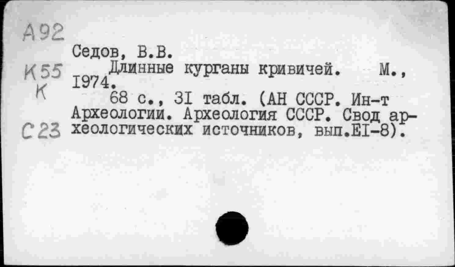 ﻿А 92
И 55 К
023
Седов, В.В.
Даднные курганы кривичей. М.,
68 с., 31 табл. (АН СССР. Ин-т Археологии. Археология СССР. Свод археологических источников, вып.Е1-8).